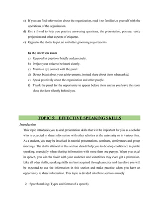 c) If you can find information about the organization, read it to familiarize yourself with the
operations of the organization.
d) Get a friend to help you practice answering questions, the presentation, posture, voice
projection and other aspects of etiquette.
e) Organize the cloths to put on and other grooming requirements.
In the interview room
a) Respond to questions briefly and precisely.
b) Project your voice to be heard clearly.
c) Maintain eye contact with the panel.
d) Do not boast about your achievements, instead share about them when asked.
e) Speak positively about the organization and other people.
f) Thank the panel for the opportunity to appear before them and as you leave the room
close the door silently behind you.
TOPIC 5: EFFECTIVE SPEAKING SKILLS
Introduction
This topic introduces you to oral presentation skills that will be important for you as a scholar
who is expected to share information with other scholars at the university or in various fora.
As a student, you may be involved in tutorial presentations, seminars, conferences and group
meetings. The skills attained in this section should help you to develop confidence in public
speaking, especially when sharing information with more than one person. When you excel
in speech, you win the favor with your audience and sometimes may even get a promotion.
Like all other skills, speaking skills are best acquired through practice and therefore you will
be expected to use the information in this section and make practice when you have an
opportunity to share information. This topic is divided into three sections namely:
 Speech making (Types and format of a speech).
 