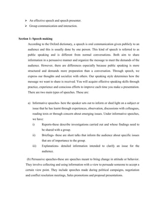  An effective speech and speech presenter.
 Group communication and interaction.
Section 1: Speech making
According to the Oxford dictionary, a speech is oral communication given publicly to an
audience and this is usually done by one person. This kind of speech is referred to as
public speaking and is different from normal conversations. Both aim to share
information in a persuasive manner and organize the message to meet the demands of the
audience. However, there are differences especially because public speaking is more
structured and demands more preparation than a conversation. Through speech, we
express our thoughts and socialize with others. Our speaking style determines how the
message we want to share is received. You will acquire effective speaking skills through
practice, experience and conscious efforts to improve each time you make a presentation.
There are two main types of speeches. These are:
a) Informative speeches- here the speaker sets out to inform or shed light on a subject or
issue that he has learnt through experiences, observation, discussions with colleagues,
reading texts or through concern about emerging issues. Under informative speeches,
we have:
i) Reports-these describe investigations carried out and whose findings need to
be shared with a group.
ii) Briefings- these are short talks that inform the audience about specific issues
that are of importance to the group.
iii) Explanations- detailed information intended to clarify an issue for the
audience.
(b) Persuasive speeches-these are speeches meant to bring change in attitude or behavior.
They involve collecting and using information with a view to persuade someone to accept a
certain view point. They include speeches made during political campaigns, negotiation
and conflict resolution meetings, Sales promotions and proposal presentations.
 