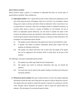 Speech delivery methods
When invited to make a speech, it is important to understand that there are several types of
speech delivery methods. These methods are:
(a) Impromptu method –this is speech delivery that is done without prior preparation on the
part of the speech presenter and happens when one is invited to ‘say something’ without
being given a topic in advance and often without an indication of how much time to use
in speech delivery. Occasions where this can happen include a celebration ceremony, an
occasion where advice is given to a group, at birthdays or even funerals. For one to
deliver an impromptu speech effectively, one will need to consider the nature of the
occasion, the audience present, the expectation of the audience and how much time to use
in delivering the speech without boring the audience or sharing too little information. The
advantages of an impromptu speech include:
(i) The speaker can give direction to the speech since they are not limited by a topic.
(ii) A speaker who makes an effective impromptu speech gains respect from the
audience for thinking on their feet.
(iii) The speaker can exhaust what they wish to share since the length of the speech
may not be suggested in the invitation which is mostly done on the spur of the
moment.
The challenges of giving an impromptu speech include:
(i) The speaker may suffer stage fright for lack of preparation.
(ii) The speaker may dwell on irrelevant information that may not benefit the
audience.
(iii) Too much time may be spent by the speaker leading to boredom and restlessness
among the audience.
(b) Memorized speech method–this type of speech delivery involves the speaker gathering
information around the topic and writing down the speech to deliver during the occasion.
The speaker then goes ahead to commit this speech to memory by cramming it word for
word. Through various rehearsals, the speaker is able to repeat the speech before the
audience. The advantages of a memorized speech include:
 