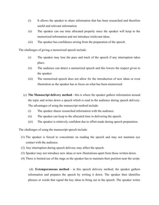 (i) It allows the speaker to share information that has been researched and therefore
useful and relevant information.
(ii) The speaker can use time allocated properly since the speaker will keep to the
memorized information and not introduce irrelevant ideas.
(iii) The speaker has confidence arising from the preparation of the speech.
The challenges of giving a memorized speech include:
(i) The speaker may lose the pace and track of the speech if any interruption takes
place.
(ii) The audience can detect a memorized speech and this lowers the respect given to
the speaker.
(iii) The memorized speech does not allow for the introduction of new ideas or even
illustration as the speaker has to focus on what has been memorized.
(c) The Manuscript delivery method - this is where the speaker gathers information around
the topic and writes down a speech which is read to the audience during speech delivery.
The advantages of using the manuscript method include:
(i) The speaker shares researched information with the audience.
(ii) The speaker can keep to the allocated time in delivering the speech.
(iii) The speaker is relatively confident due to effort made during speech preparation.
The challenges of using the manuscript speech include:
(1) The speaker is forced to concentrate on reading the speech and may not maintain eye
contact with the audience.
(2) Any interruption during speech delivery may affect the speech.
(3) Speaker may not introduce new ideas or new illustrations apart from those written down.
(4) There is limited use of the stage as the speaker has to maintain their position near the script.
(d). Extemporaneous method - in this speech delivery method, the speaker gathers
information and prepares the speech by writing it down. The speaker then identifies
phrases or words that signal the key ideas to bring out in the speech. The speaker writes
 
