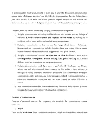 in communication nearly every minute of every day in your life. In addition, communication
plays a major role in every aspect of your life. Effective communication therefore both enhances
your daily life and at the same time solves problems in your professional and personal life.
Communication experts believe that poor communication is at the root of many of our problems.
Therefore, there are various reasons why studying communication is important:
a) Studying communication and using it effectively can lead to more positive feelings of
ourselves. Effective communication can improve our self-worth by enabling us to
positively project ourselves in what is called image management.
b) Studying communication can increase our knowledge about human relationships
because studying communication includes learning about how people relate with one
another and about what communication is appropriate for a given situation.
c) Studying communication can teach us important life skills. For instance, it can help us
acquire problem solving skills, decision making skills, public speaking etc. All these
skills are important in academic and career development.
d) Studying communication can help us succeed professionally. Employers regard highly
written, oral and other communication competencies. The ability to listen and analyze
messages is usually considered an essential professional skill. Entrepreneurs too regard
communication skills as top priority skills for success. Indeed, communication is key to
employers understanding employees and vice versa, leading to greater efficiency in
service.
e) Poor communication may lead to misunderstanding, frustration, being ignored by others,
unsuccessful careers, among many other negative consequences.
Elements of Communication
Elements of communication are the components that constitute the communication process.
These are:
a) People
These are the participants in the communication process. People are involved in communication
 