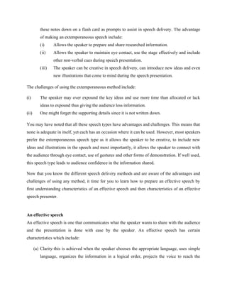 these notes down on a flash card as prompts to assist in speech delivery. The advantage
of making an extemporaneous speech include:
(i) Allows the speaker to prepare and share researched information.
(ii) Allows the speaker to maintain eye contact, use the stage effectively and include
other non-verbal cues during speech presentation.
(iii) The speaker can be creative in speech delivery, can introduce new ideas and even
new illustrations that come to mind during the speech presentation.
The challenges of using the extemporaneous method include:
(i) The speaker may over expound the key ideas and use more time than allocated or lack
ideas to expound thus giving the audience less information.
(ii) One might forget the supporting details since it is not written down.
You may have noted that all these speech types have advantages and challenges. This means that
none is adequate in itself, yet each has an occasion where it can be used. However, most speakers
prefer the extemporaneous speech type as it allows the speaker to be creative, to include new
ideas and illustrations in the speech and most importantly, it allows the speaker to connect with
the audience through eye contact, use of gestures and other forms of demonstration. If well used,
this speech type leads to audience confidence in the information shared.
Now that you know the different speech delivery methods and are aware of the advantages and
challenges of using any method, it time for you to learn how to prepare an effective speech by
first understanding characteristics of an effective speech and then characteristics of an effective
speech presenter.
An effective speech
An effective speech is one that communicates what the speaker wants to share with the audience
and the presentation is done with ease by the speaker. An effective speech has certain
characteristics which include:
(a) Clarity-this is achieved when the speaker chooses the appropriate language, uses simple
language, organizes the information in a logical order, projects the voice to reach the
 