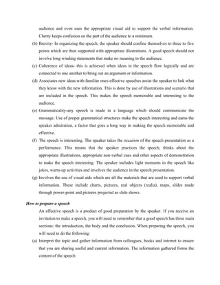audience and even uses the appropriate visual aid to support the verbal information.
Clarity keeps confusion on the part of the audience to a minimum.
(b) Brevity- In organizing the speech, the speaker should confine themselves to three to five
points which are then supported with appropriate illustrations. A good speech should not
involve long winding statements that make no meaning to the audience.
(c) Coherence of ideas- this is achieved when ideas in the speech flow logically and are
connected to one another to bring out an argument or information.
(d) Associates new ideas with familiar ones-effective speeches assist the speaker to link what
they know with the new information. This is done by use of illustrations and scenario that
are included in the speech. This makes the speech memorable and interesting to the
audience.
(e) Grammaticality-any speech is made in a language which should communicate the
message. Use of proper grammatical structures make the speech interesting and earns the
speaker admiration, a factor that goes a long way in making the speech memorable and
effective.
(f) The speech is interesting. The speaker takes the occasion of the speech presentation as a
performance. This means that the speaker practices the speech, thinks about the
appropriate illustrations, appropriate non-verbal cues and other aspects of demonstration
to make the speech interesting. The speaker includes light moments in the speech like
jokes, warm-up activities and involves the audience in the speech presentation.
(g) Involves the use of visual aids which are all the materials that are used to support verbal
information. These include charts, pictures, real objects (realia), maps, slides made
through power-point and pictures projected as slide shows.
How to prepare a speech
An effective speech is a product of good preparation by the speaker. If you receive an
invitation to make a speech, you will need to remember that a good speech has three main
sections: the introduction, the body and the conclusion. When preparing the speech, you
will need to do the following:
(a) Interpret the topic and gather information from colleagues, books and internet to ensure
that you are sharing useful and current information. The information gathered forms the
content of the speech
 