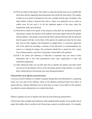 (b) Write an outline of the speech. The outline is a plan that should assist you to establish the
main ideas and the supporting ideas/illustrations that clarify the main points. The number
of ideas in your speech will depend on the time available and the type of audience. The
ideal number of ideas is between four and six. There is no particular way to create an
outline since all you need is to list the important aspects of the essay under the
introduction, body and conclusion.
(c) Write down a draft of the speech. In the structure of the draft, the introduction should be
interesting to capture the attention of the audience and create rapport between the speaker
and the audience. The speaker can provide the thesis statement that provides the direction
that the speech will take. In the body of the speech, the speaker provides the key ideas
they wish to share, together with illustrations to support them. A conclusion signals the
end of the speech by providing a summary of the discussion or recommendations for
action or a warning for change. The conclusion should have a punch line like a quote
from a famous person, a proverb or saying that is memorable to the audience.
(d) Edit it for clarity and coherence of ideas-this is important since you need to share
information that is free from grammatical errors, poor organization of ideas and
incoherent explanations.
(e) After editing the draft, you can then take time to identify key phrases and ideas which
you can use in the rehearsal. Just as in the old saying, practice makes perfect, so a speech
that is rehearsed gives the presenter easy time during presentation.
Characteristics of an effective speech presenter
I am sure you have listened to a number of people sharing ideas and information in a gathering
where you were part of the audience. Some of the speakers performed better than others in
speech delivery, sharing information and in their poise on stage. If you reflect on the speakers
you admired, certain characteristics are evident about them.
Effective speakers are easy to identify since they have the following characteristics:
(i)They know their strengths and weaknesses when speaking before people. Every speaker has an
aspect that enables them to perform well when giving a speech or perform poorly. For example,
 