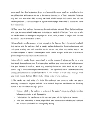some people have loud voices that do not need an amplifier, some people are articulate in their
use of language while others are fun to listen to as they use lots of funny examples. Speakers
may also have weaknesses like sweating too much, mother tongue interference, low voice or
speaking too fast. An effective speaker exploits their strength and works to reduce and cover
their weaknesses.
(ii)They know their audience through carrying out audience research. They find out audience
size, type, their educational background, religious and political affiliations. These aspects help
the speaker to choose appropriate language and words, attire, whether to project their voice or
not and the kind of information to share.
(iii) An effective speaker engages in topic research so that they can share relevant and beneficial
information with the audience. Such a speaker gathers information through discussions with
colleagues, reading texts and materials on the internet and other information sources. An
informative speech is a result of sharing new ideas, current thoughts on an issue or even what
prominent people have concluded about an issue.
(iv) An effective speaker dresses appropriately to suit the occasion. It is important for you to note
that people form opinions from first impressions and how you groom yourself will determine
how your message is received. Avoid very exposing clothes and those which are too bright,
instead keep to cool colors and presentable clothes. Your appearance can be a barrier to effective
sharing of information as it can form the focus of your audience or it can send a message about
your belief systems that may differ with the cultural norms of your audience.
(v)The speaker uses their voice effectively. The quality of your voice can make your speech
appealing or repulsive to your audience. It is therefore important to consider the following
aspects of the voice when making a speech:
 Volume- which is the loudness or softness of the speaker’s voice. An effective speaker
balances their voice to suit the occasion
 Pitch-these are the vocal notes we hit when we speak. It is the highness or lowness
 Pace –this is the speed at which people speak. One needs to avoid speaking too slowly as
this will lead to boredom and consequently dozing
 