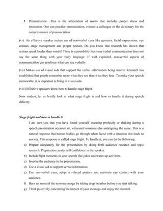  Pronunciation –This is the articulation of words that includes proper stress and
intonation. One can practice pronunciation, consult a colleague or the dictionary for the
correct manner of pronunciation
(vi). An effective speaker makes use of non-verbal cues like gestures, facial expressions, eye
contact, stage management and proper posture. Do you know that research has shown that
actions speak louder than words? There is a possibility that your verbal communication does not
say the same thing with your body language. If well exploited, non-verbal aspects of
communication can reinforce what you say verbally.
(vii) Makes use of visual aids that support the verbal information being shared. Research has
established that people remember more what they see than what they hear. To make your speech
memorable, it is important to bring in visual aids.
(viii) Effective speakers know how to handle stage fright.
Now student, let us briefly look at what stage fright is and how to handle it during speech
delivery.
Stage fright and how to handle it
I am sure you that you have found yourself sweating profusely or shaking during a
speech presentation occasion or, witnessed someone else undergoing the same. This is a
natural response that human bodies go through when faced with a situation that leads to
anxiety. This response is called stage fright. To handle it, you can do the following:
a) Prepare adequately for the presentation by doing both audience research and topic
research. Preparation creates self confidence in the speaker.
b) Include light moments in your speech like jokes and warm-up activities.
c) Involve the audience in the presentation.
d) Use a visual aid to support verbal information.
e) Use non-verbal cues, adopt a relaxed posture and maintain eye contact with your
audience.
f) Burn up some of the nervous energy by taking deep breathes before you start talking.
g) Think positively concerning the impact of your message and enjoy the moment.
 