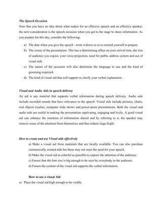 The Speech Occasion
Now that you have an idea about what makes for an effective speech and an effective speaker,
the next consideration is the speech occasion when you get to the stage to share information. As
you prepare for this day, consider the following:
a) The date when you give the speech - write it down so as to remind yourself to prepare
b) The venue of the presentation. This has a determining effect on your arrival time, the size
of audience you expect, your voice projection, need for public address system and use of
visual aids.
c) The nature of the occasion will also determine the language to use and the kind of
grooming expected.
d) The kind of visual aid that will support or clarify your verbal explanation.
Visual and Audio Aids in speech delivery
An aid is any material that supports verbal information during speech delivery. Audio aids
include recorded sounds that have relevance to the speech. Visual aids include pictures, charts,
real objects (realia), computer slide shows and power-point presentations. Both the visual and
audio aids are useful in making the presentation captivating, engaging and lively. A good visual
aid can enhance the retention of information shared and by referring to it, the speaker may
remove some of the attention from themselves and thus reduce stage fright.
How to create and use Visual aids effectively
a) Make a visual aid from materials that are locally available. You can also purchase
commercially created aids but these may not meet the need for your speech.
b) Make the visual aid as colorful as possible to capture the attention of the audience.
c) Ensure that the font size is big enough to be seen by everybody in the audience.
d) Ensure the content of the visual aid supports the verbal information.
How to use a visual Aid
a) Place the visual aid high enough to be visible.
 