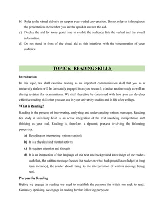 b) Refer to the visual aid only to support your verbal conversation. Do not refer to it throughout
the presentation. Remember you are the speaker and not the aid.
c) Display the aid for some good time to enable the audience link the verbal and the visual
information.
d) Do not stand in front of the visual aid as this interferes with the concentration of your
audience.
TOPIC 6: READING SKILLS
Introduction
In this topic, we shall examine reading as an important communication skill that you as a
university student will be constantly engaged in as you research, conduct routine study as well as
during revision for examinations. We shall therefore be concerned with how you can develop
effective reading skills that you can use in your university studies and in life after college.
What is Reading?
Reading is the process of interpreting, analyzing and understanding written messages. Reading
for study at university level is an active integration of the text involving interpretation and
thinking as you read. Reading is, therefore, a dynamic process involving the following
properties:
a) Decoding or interpreting written symbols
b) It is a physical and mental activity
c) It requires attention and thought
d) It is an interaction of the language of the text and background knowledge of the reader,
such that, the written message focuses the reader on what background knowledge (in long
term memory), the reader should bring to the interpretation of written message being
read.
Purpose for Reading
Before we engage in reading we need to establish the purpose for which we seek to read.
Generally speaking, we engage in reading for the following purposes:
 