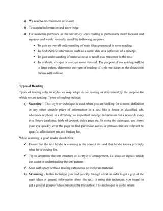 a) We read to entertainment or leisure
b) To acquire information and knowledge
c) For academic purposes -at the university level reading is particularly more focused and
rigorous and would normally entail the following purposes:
 To gain an overall understanding of main ideas presented in some reading.
 To find specific information such as a name, date or a definition of a concept.
 To gain understanding of material so as to recall it as presented in the text.
 To evaluate, critique or analyze some material. The purpose of our reading will, to
a large extent, determine the type of reading of style we adopt as the discussion
below will indicate.
Types of Reading
Types of reading refer to styles we may adopt in our reading as determined by the purpose for
which we are reading. Types of reading include:
a) Scanning – This style or technique is used when you are looking for a name, definition
or any other specific piece of information in a text like a house in classified ads,
addresses or phone in a directory, an important concept, information for a research essay
in a library catalogue, table of content, index page etc. In using the technique, you move
your eye quickly over the page to find particular words or phrases that are relevant to
specific information you are looking for.
While scanning, a good reader should first:
 Ensure that the text he/she is scanning is the correct text and that he/she knows precisely
what he is looking for.
 Try to determine the text structure or its style of arrangement, i.e. clues or signals which
can assist in understanding the text pattern.
 Scan with speed without reading extraneous or irrelevant material.
b) Skimming – In this technique you read quickly through a text in order to get a grip of the
main ideas or general information about the text. In using this technique, you intend to
get a general grasp of ideas presented by the author. This technique is useful when:
 