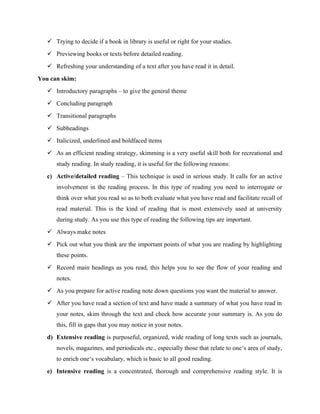  Trying to decide if a book in library is useful or right for your studies.
 Previewing books or texts before detailed reading.
 Refreshing your understanding of a text after you have read it in detail.
You can skim:
 Introductory paragraphs – to give the general theme
 Concluding paragraph
 Transitional paragraphs
 Subheadings
 Italicized, underlined and boldfaced items
 As an efficient reading strategy, skimming is a very useful skill both for recreational and
study reading. In study reading, it is useful for the following reasons:
c) Active/detailed reading – This technique is used in serious study. It calls for an active
involvement in the reading process. In this type of reading you need to interrogate or
think over what you read so as to both evaluate what you have read and facilitate recall of
read material. This is the kind of reading that is most extensively used at university
during study. As you use this type of reading the following tips are important.
 Always make notes
 Pick out what you think are the important points of what you are reading by highlighting
these points.
 Record main headings as you read, this helps you to see the flow of your reading and
notes.
 As you prepare for active reading note down questions you want the material to answer.
 After you have read a section of text and have made a summary of what you have read in
your notes, skim through the text and check how accurate your summary is. As you do
this, fill in gaps that you may notice in your notes.
d) Extensive reading is purposeful, organized, wide reading of long texts such as journals,
novels, magazines, and periodicals etc., especially those that relate to one‘s area of study,
to enrich one‘s vocabulary, which is basic to all good reading.
e) Intensive reading is a concentrated, thorough and comprehensive reading style. It is
 