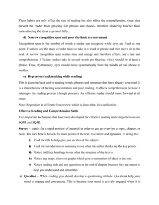 These habits not only affect the rate of reading but also affect the comprehension, since they
prevent the reader from grasping full phrases and clauses, therefore hindering him/her from
understanding the ideas expressed fully.
d) Narrow recognition span and poor rhythmic eye movement
Recognition span is the number of words a reader can recognize while eyes are fixed at one
point. Fixations are the stops a reader takes to take in a word or phrase and then move on to the
next. A narrow recognition span wastes time and energy and therefore affects one‘s rate and
comprehension. Efficient readers take in several words per fixation, which should be at least a
phrase. Thus, rhythmically, eyes should move systematically from the middle of one phrase to
another.
e) Regression (backtracking while reading)
This is glancing back and re-reading words, phrases and sentences that have already been read. It
is a characteristic of lacking concentration and poor reading. It affects comprehension because it
interrupts the reading process (though process). An efficient reader should move forward at all
times.
Note: Regression is different from review which is done after, for clarification.
Effective Reading and Comprehension Skills
Two important techniques that have been developed for effective reading and comprehension are
SQ3R and SQ4R.
Survey – stands for a rapid preview of material in order to get an overview a topic, chapter, or
book. The idea here is to look for main points of the text, its content and approach. In doing this:
i) Read the title to help give you an idea of the subject.
ii) Read the introduction or summary to see what the author thinks are the key points.
iii) Notice boldface headings to see what the structure of the text is.
iv) Notice any maps, charts or graphs which give a summation of ideas in the text.
v) Notice reading aids and any questions at the end of chapter because they are meant to
help you understand and remember.
a) Question – When reading you should develop a questioning attitude. Questions help your
mind to engage and concentrate. This is because your mind is actively engaged when it is
 