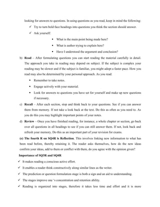 looking for answers to questions. In using questions as you read, keep in mind the following:
 Try to turn bold face headings into questions you think the section should answer.
 Ask yourself:
 What is the main point being made here?
 What is author trying to explain here?
 Have I understood the argument and conclusion?
b) Read – After formulating questions you can start reading the material carefully in detail.
The approach you take in reading may depend on subject. If the subject is complex your
reading may be slower and if the subject is familiar, you might adopt a faster pace. How you
read may also be determined by your personal approach. As you read:
 Remember to take notes.
 Engage actively with your material.
 Look for answers to questions you have set for yourself and make up new questions
if necessary.
c) Recall – After each section, stop and think back to your questions. See if you can answer
them from memory. If not take a look back at the text. Do this as often as you need to. As
you do this you may highlight important points of your notes.
d) Review – Once you have finished reading, for instance, a whole chapter or section, go back
over all questions in all headings to see if you can still answer them. If not, look back and
refresh your memory. Do this as an important part of your revision for exams.
(e) The fourth R on SQ4R is Reflection. This involves linking new information to what has
been read before, thereby retaining it. The reader asks themselves, how do the new ideas
confirm your ideas, add to them or conflict with them, do you agree with the opinion given?
Importance of SQ3R and SQ4R
 It makes reading a conscious active effort.
 It enables a reader think constructively along similar lines as the writer.
 The prediction or question formulation stage is both a sign and an aid to understanding.
 The stages improve one ‘s concentration and retention ability.
 Reading is organized into stages, therefore it takes less time and effort and it is more
 