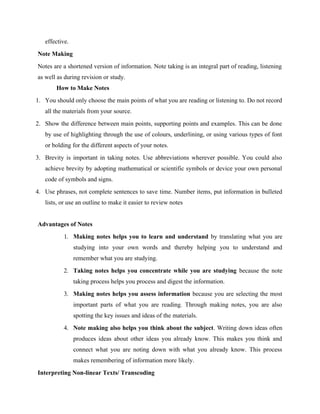 effective.
Note Making
Notes are a shortened version of information. Note taking is an integral part of reading, listening
as well as during revision or study.
How to Make Notes
1. You should only choose the main points of what you are reading or listening to. Do not record
all the materials from your source.
2. Show the difference between main points, supporting points and examples. This can be done
by use of highlighting through the use of colours, underlining, or using various types of font
or bolding for the different aspects of your notes.
3. Brevity is important in taking notes. Use abbreviations wherever possible. You could also
achieve brevity by adopting mathematical or scientific symbols or device your own personal
code of symbols and signs.
4. Use phrases, not complete sentences to save time. Number items, put information in bulleted
lists, or use an outline to make it easier to review notes
Advantages of Notes
1. Making notes helps you to learn and understand by translating what you are
studying into your own words and thereby helping you to understand and
remember what you are studying.
2. Taking notes helps you concentrate while you are studying because the note
taking process helps you process and digest the information.
3. Making notes helps you assess information because you are selecting the most
important parts of what you are reading. Through making notes, you are also
spotting the key issues and ideas of the materials.
4. Note making also helps you think about the subject. Writing down ideas often
produces ideas about other ideas you already know. This makes you think and
connect what you are noting down with what you already know. This process
makes remembering of information more likely.
Interpreting Non-linear Texts/ Transcoding
 