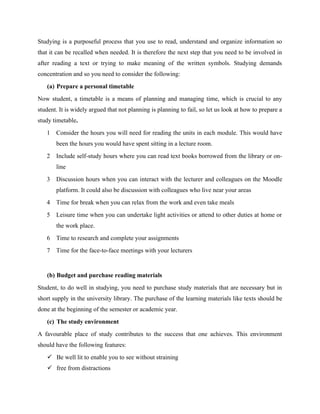 Studying is a purposeful process that you use to read, understand and organize information so
that it can be recalled when needed. It is therefore the next step that you need to be involved in
after reading a text or trying to make meaning of the written symbols. Studying demands
concentration and so you need to consider the following:
(a) Prepare a personal timetable
Now student, a timetable is a means of planning and managing time, which is crucial to any
student. It is widely argued that not planning is planning to fail, so let us look at how to prepare a
study timetable.
1 Consider the hours you will need for reading the units in each module. This would have
been the hours you would have spent sitting in a lecture room.
2 Include self-study hours where you can read text books borrowed from the library or on-
line
3 Discussion hours when you can interact with the lecturer and colleagues on the Moodle
platform. It could also be discussion with colleagues who live near your areas
4 Time for break when you can relax from the work and even take meals
5 Leisure time when you can undertake light activities or attend to other duties at home or
the work place.
6 Time to research and complete your assignments
7 Time for the face-to-face meetings with your lecturers
(b) Budget and purchase reading materials
Student, to do well in studying, you need to purchase study materials that are necessary but in
short supply in the university library. The purchase of the learning materials like texts should be
done at the beginning of the semester or academic year.
(c) The study environment
A favourable place of study contributes to the success that one achieves. This environment
should have the following features:
 Be well lit to enable you to see without straining
 free from distractions
 