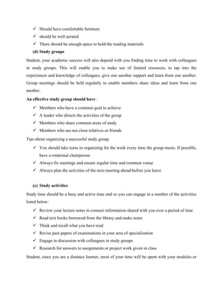  Should have comfortable furniture
 should be well aerated
 There should be enough space to hold the reading materials
(d) Study groups
Student, your academic success will also depend with you finding time to work with colleagues
in study groups. This will enable you to make use of limited resources, to tap into the
experiences and knowledge of colleagues, give one another support and learn from one another.
Group meetings should be held regularly to enable members share ideas and learn from one
another.
An effective study group should have :
 Members who have a common goal to achieve
 A leader who directs the activities of the group
 Members who share common areas of study
 Members who are not close relatives or friends
Tips about organizing a successful study group.
 You should take turns in organizing for the work every time the group meets. If possible,
have a rotational chairperson
 Always fix meetings and ensure regular time and common venue
 Always plan the activities of the next meeting ahead before you leave
(e) Study activities
Study time should be a busy and active time and so you can engage in a number of the activities
listed below:
 Review your lecture notes to connect information shared with you over a period of time
 Read text books borrowed from the library and make notes
 Think and recall what you have read
 Revise past papers of examinations in your area of specialization
 Engage in discussion with colleagues in study groups
 Research for answers to assignments or project work given in class
Student, since you are a distance learner, most of your time will be spent with your modules or
 