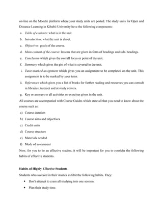 on-line on the Moodle platform where your study units are posted. The study units for Open and
Distance Learning in Kibabii University have the following components:
a. Table of contents: what is in the unit.
b. Introduction: what the unit is about.
c. Objectives: goals of the course.
d. Main content of the course: lessons that are given in form of headings and sub- headings.
e. Conclusion which gives the overall focus or point of the unit.
f. Summary which gives the gist of what is covered in the unit.
i. Tutor-marked assignment which gives you an assignment to be completed on the unit. This
assignment is to be marked by your tutor.
ii. References which gives you a list of books for further reading and resources you can consult
in libraries, internet and at study centers.
g. Key or answers to all activities or exercises given in the unit.
All courses are accompanied with Course Guides which state all that you need to know about the
course such as:
a) Course duration
b) Course aims and objectives
c) Credit units
d) Course structure
e) Materials needed
f) Mode of assessment
Now, for you to be an effective student, it will be important for you to consider the following
habits of effective students.
Habits of Highly Effective Students
Students who succeed in their studies exhibit the following habits. They:
 Don't attempt to cram all studying into one session.
 Plan their study time.
 