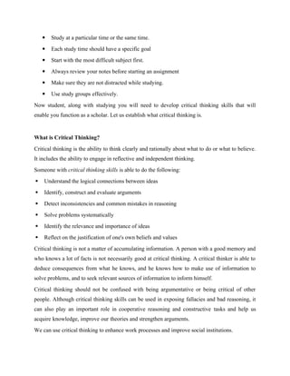  Study at a particular time or the same time.
 Each study time should have a specific goal
 Start with the most difficult subject first.
 Always review your notes before starting an assignment
 Make sure they are not distracted while studying.
 Use study groups effectively.
Now student, along with studying you will need to develop critical thinking skills that will
enable you function as a scholar. Let us establish what critical thinking is.
What is Critical Thinking?
Critical thinking is the ability to think clearly and rationally about what to do or what to believe.
It includes the ability to engage in reflective and independent thinking.
Someone with critical thinking skills is able to do the following:
 Understand the logical connections between ideas
 Identify, construct and evaluate arguments
 Detect inconsistencies and common mistakes in reasoning
 Solve problems systematically
 Identify the relevance and importance of ideas
 Reflect on the justification of one's own beliefs and values
Critical thinking is not a matter of accumulating information. A person with a good memory and
who knows a lot of facts is not necessarily good at critical thinking. A critical thinker is able to
deduce consequences from what he knows, and he knows how to make use of information to
solve problems, and to seek relevant sources of information to inform himself.
Critical thinking should not be confused with being argumentative or being critical of other
people. Although critical thinking skills can be used in exposing fallacies and bad reasoning, it
can also play an important role in cooperative reasoning and constructive tasks and help us
acquire knowledge, improve our theories and strengthen arguments.
We can use critical thinking to enhance work processes and improve social institutions.
 
