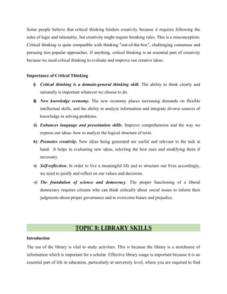 Some people believe that critical thinking hinders creativity because it requires following the
rules of logic and rationality, but creativity might require breaking rules. This is a misconception.
Critical thinking is quite compatible with thinking "out-of-the-box", challenging consensus and
pursuing less popular approaches. If anything, critical thinking is an essential part of creativity
because we need critical thinking to evaluate and improve our creative ideas.
Importance of Critical Thinking
i) Critical thinking is a domain-general thinking skill. The ability to think clearly and
rationally is important whatever we choose to do.
ii) New knowledge economy. The new economy places increasing demands on flexible
intellectual skills, and the ability to analyze information and integrate diverse sources of
knowledge in solving problems.
iii) Enhances language and presentation skills. Improve comprehension and the way we
express our ideas- how to analyze the logical structure of texts.
iv) Promotes creativity. New ideas being generated are useful and relevant to the task at
hand. It helps in evaluating new ideas, selecting the best ones and modifying them if
necessary
v) Self-reflection. In order to live a meaningful life and to structure our lives accordingly,
we need to justify and reflect on our values and decisions.
vi) The foundation of science and democracy. The proper functioning of a liberal
democracy requires citizens who can think critically about social issues to inform their
judgments about proper governance and to overcome biases and prejudice.
TOPIC 8: LIBRARY SKILLS
Introduction
The use of the library is vital to study activities. This is because the library is a storehouse of
information which is important for a scholar. Effective library usage is important because it is an
essential part of life in education, particularly at university level, where you are required to find
 