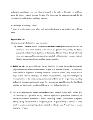 and acquire materials on your own, either for research or for study. In this topic, you will learn
about the library, types of libraries, Sections of a library and the arrangements made by the
library staff to enable you access library materials.
We will begin by defining a library.
A library is an information center where book and non-book material are stored for use by library
users.
Types of Libraries
Libraries can be divided into five main categories:
(a) National Libraries are also referred to as reference libraries because they are used for
references. Their main function is to collect and preserve for posterity the books,
periodicals and newspapers published in the country. They are formed through a law and
these laws require publishers to deposit copies of all publications they produce. National
libraries also purchase books published in other countries.
a) Public libraries are types of libraries that are funded by the public through local authorities
or government and the use of these libraries is open to all members of public. The function of
these libraries is to promote a reading culture in a country’s citizens. They provide a wide
range of loan services, where you can borrow reading material. They endeavor to provide
reading material to the entire country, communities and they do this by providing travelling
and mobile libraries even in remote areas. They also provide special facilities for the old and
disabled and also organize provision of library services for hospital, jails etc.
b) Special libraries contain a collection of books and other materials dealing with a limited field
of knowledge for a particular society, research organization, government department, or
educational institution department. A special library may also be a special branch of a public
library serving certain interest or occupation groups. A special library is intended to serve
needs of specific users requiring detailed materials in a limited area. A library may be special
in a variety of ways.
 