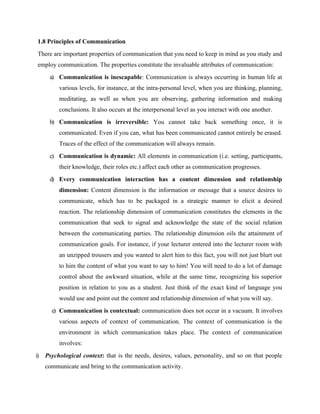 1.8 Principles of Communication
There are important properties of communication that you need to keep in mind as you study and
employ communication. The properties constitute the invaluable attributes of communication:
a) Communication is inescapable: Communication is always occurring in human life at
various levels, for instance, at the intra-personal level, when you are thinking, planning,
meditating, as well as when you are observing, gathering information and making
conclusions. It also occurs at the interpersonal level as you interact with one another.
b) Communication is irreversible: You cannot take back something once, it is
communicated. Even if you can, what has been communicated cannot entirely be erased.
Traces of the effect of the communication will always remain.
c) Communication is dynamic: All elements in communication (i.e. setting, participants,
their knowledge, their roles etc.) affect each other as communication progresses.
d) Every communication interaction has a content dimension and relationship
dimension: Content dimension is the information or message that a source desires to
communicate, which has to be packaged in a strategic manner to elicit a desired
reaction. The relationship dimension of communication constitutes the elements in the
communication that seek to signal and acknowledge the state of the social relation
between the communicating parties. The relationship dimension oils the attainment of
communication goals. For instance, if your lecturer entered into the lecturer room with
an unzipped trousers and you wanted to alert him to this fact, you will not just blurt out
to him the content of what you want to say to him! You will need to do a lot of damage
control about the awkward situation, while at the same time, recognizing his superior
position in relation to you as a student. Just think of the exact kind of language you
would use and point out the content and relationship dimension of what you will say.
e) Communication is contextual: communication does not occur in a vacuum. It involves
various aspects of context of communication. The context of communication is the
environment in which communication takes place. The context of communication
involves:
i) Psychological context: that is the needs, desires, values, personality, and so on that people
communicate and bring to the communication activity.
 