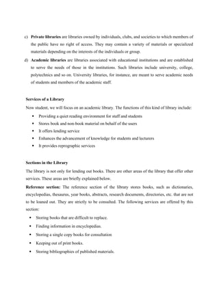 c) Private libraries are libraries owned by individuals, clubs, and societies to which members of
the public have no right of access. They may contain a variety of materials or specialized
materials depending on the interests of the individuals or group.
d) Academic libraries are libraries associated with educational institutions and are established
to serve the needs of those in the institutions. Such libraries include university, college,
polytechnics and so on. University libraries, for instance, are meant to serve academic needs
of students and members of the academic staff.
Services of a Library
Now student, we will focus on an academic library. The functions of this kind of library include:
 Providing a quiet reading environment for staff and students
 Stores book and non-book material on behalf of the users
 It offers lending service
 Enhances the advancement of knowledge for students and lecturers
 It provides reprographic services
Sections in the Library
The library is not only for lending out books. There are other areas of the library that offer other
services. These areas are briefly explained below.
Reference section: The reference section of the library stores books, such as dictionaries,
encyclopedias, thesaurus, year books, abstracts, research documents, directories, etc. that are not
to be loaned out. They are strictly to be consulted. The following services are offered by this
section:
 Storing books that are difficult to replace.
 Finding information in encyclopedias.
 Storing a single copy books for consultation
 Keeping out of print books.
 Storing bibliographies of published materials.
 