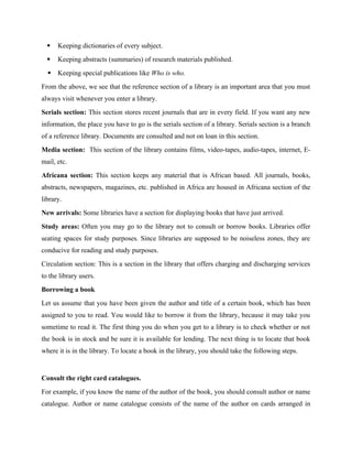  Keeping dictionaries of every subject.
 Keeping abstracts (summaries) of research materials published.
 Keeping special publications like Who is who.
From the above, we see that the reference section of a library is an important area that you must
always visit whenever you enter a library.
Serials section: This section stores recent journals that are in every field. If you want any new
information, the place you have to go is the serials section of a library. Serials section is a branch
of a reference library. Documents are consulted and not on loan in this section.
Media section: This section of the library contains films, video-tapes, audio-tapes, internet, E-
mail, etc.
Africana section: This section keeps any material that is African based. All journals, books,
abstracts, newspapers, magazines, etc. published in Africa are housed in Africana section of the
library.
New arrivals: Some libraries have a section for displaying books that have just arrived.
Study areas: Often you may go to the library not to consult or borrow books. Libraries offer
seating spaces for study purposes. Since libraries are supposed to be noiseless zones, they are
conducive for reading and study purposes.
Circulation section: This is a section in the library that offers charging and discharging services
to the library users.
Borrowing a book
Let us assume that you have been given the author and title of a certain book, which has been
assigned to you to read. You would like to borrow it from the library, because it may take you
sometime to read it. The first thing you do when you get to a library is to check whether or not
the book is in stock and be sure it is available for lending. The next thing is to locate that book
where it is in the library. To locate a book in the library, you should take the following steps.
Consult the right card catalogues.
For example, if you know the name of the author of the book, you should consult author or name
catalogue. Author or name catalogue consists of the name of the author on cards arranged in
 