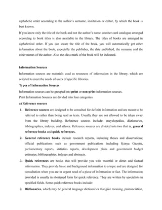 alphabetic order according to the author’s surname, institution or editor, by which the book is
best known.
If you know only the title of the book and not the author’s name, another card catalogue arranged
according to book titles is also available in the library. The titles of books are arranged in
alphabetical order. If you can locate the title of the book, you will automatically get other
information about the book, especially the publisher, the date published, the surname and the
other names of the author. Also the class mark of the book will be indicated.
Information Sources
Information sources are materials used as resources of information in the library, which are
selected to meet the needs of users of specific libraries.
Types of Information Sources
Information sources can be grouped into print or non-print information sources.
Print Information Sources are divided into four categories.
a) Reference sources
1. Reference sources are designed to be consulted for definite information and are meant to be
referred to rather than being read as texts. Usually they are not allowed to be taken away
from the library building. Reference sources include: encyclopedias, dictionaries,
bibliographies, indexes, and atlases. Reference sources are divided into two that is, general
reference books and quick references.
2. General reference books include research reports, including theses and dissertations;
official publications such as government publications including Kenya Gazette,
parliamentary reports, statistics reports, development plans and government budget
estimates; bibliographies; indexes and abstracts.
3. Quick references are books that will provide you with material or direct and factual
information. They provide basic and background information to a topic and are designed for
consultation when you are in urgent need of a piece of information or fact. The information
provided is usually in shortened form for quick reference. They are written by specialists in
specified fields. Some quick reference books include:
i) Dictionaries, which may be general language dictionaries that give meaning, pronunciation,
 