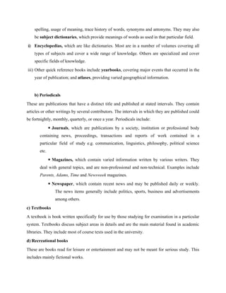spelling, usage of meaning, trace history of words, synonyms and antonyms. They may also
be subject dictionaries, which provide meanings of words as used in that particular field.
ii) Encyclopedias, which are like dictionaries. Most are in a number of volumes covering all
types of subjects and cover a wide range of knowledge. Others are specialized and cover
specific fields of knowledge.
iii) Other quick reference books include yearbooks, covering major events that occurred in the
year of publication; and atlases, providing varied geographical information.
b) Periodicals
These are publications that have a distinct title and published at stated intervals. They contain
articles or other writings by several contributors. The intervals in which they are published could
be fortnightly, monthly, quarterly, or once a year. Periodicals include:
 Journals, which are publications by a society, institution or professional body
containing news, proceedings, transactions and reports of work contained in a
particular field of study e.g. communication, linguistics, philosophy, political science
etc.
 Magazines, which contain varied information written by various writers. They
deal with general topics, and are non-professional and non-technical. Examples include
Parents, Adams, Time and Newsweek magazines.
 Newspaper, which contain recent news and may be published daily or weekly.
The news items generally include politics, sports, business and advertisements
among others.
c) Textbooks
A textbook is book written specifically for use by those studying for examination in a particular
system. Textbooks discuss subject areas in details and are the main material found in academic
libraries. They include most of course texts used in the university.
d) Recreational books
These are books read for leisure or entertainment and may not be meant for serious study. This
includes mainly fictional works.
 