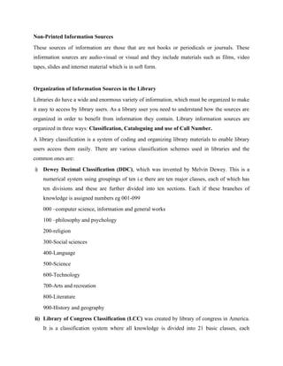 Non-Printed Information Sources
These sources of information are those that are not books or periodicals or journals. These
information sources are audio-visual or visual and they include materials such as films, video
tapes, slides and internet material which is in soft form.
Organization of Information Sources in the Library
Libraries do have a wide and enormous variety of information, which must be organized to make
it easy to access by library users. As a library user you need to understand how the sources are
organized in order to benefit from information they contain. Library information sources are
organized in three ways: Classification, Cataloguing and use of Call Number.
A library classification is a system of coding and organizing library materials to enable library
users access them easily. There are various classification schemes used in libraries and the
common ones are:
i) Dewey Decimal Classification (DDC), which was invented by Melvin Dewey. This is a
numerical system using groupings of ten i.e there are ten major classes, each of which has
ten divisions and these are further divided into ten sections. Each if these branches of
knowledge is assigned numbers eg 001-099
000 –computer science, information and general works
100 –philosophy and psychology
200-religion
300-Social sciences
400-Language
500-Science
600-Technology
700-Arts and recreation
800-Literature
900-History and geography
ii) Library of Congress Classification (LCC) was created by library of congress in America.
It is a classification system where all knowledge is divided into 21 basic classes, each
 