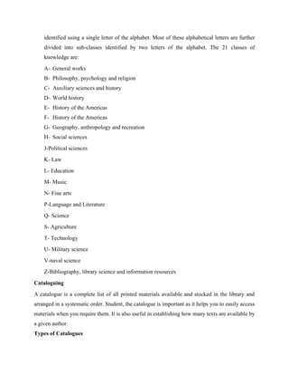 identified using a single letter of the alphabet. Most of these alphabetical letters are further
divided into sub-classes identified by two letters of the alphabet. The 21 classes of
knowledge are:
A- General works
B- Philosophy, psychology and religion
C- Auxiliary sciences and history
D- World history
E- History of the Americas
F- History of the Americas
G- Geography, anthropology and recreation
H- Social sciences
J-Political sciences
K- Law
L- Education
M- Music
N- Fine arts
P-Language and Literature
Q- Science
S- Agriculture
T- Technology
U- Military science
V-naval science
Z-Bibliography, library science and information resources
Cataloguing
A catalogue is a complete list of all printed materials available and stocked in the library and
arranged in a systematic order. Student, the catalogue is important as it helps you to easily access
materials when you require them. It is also useful in establishing how many texts are available by
a given author.
Types of Catalogues
 