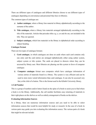 There are different types of catalogues and different libraries choose to use different types of
catalogues depending on convenience and personnel they have in libraries.
The common types of catalogue are:
a) Author catalogue, where a library lists material in library alphabetically according to the
surname of the author.
b) Title catalogue, where a library lists materials arranged alphabetically according to the
title of the materials. Articles that precedes titles e.g. a, an and the are, not included in the
title. They are ignored.
c) Subject catalogue, which lists materials in the library in alphabetical order according to
subject heading.
Catalogue Format
There are two types of catalogue formats:
i) Card catalogue, in which catalogues are done on cards where each card contains only
one entry and the card entries are arranged alphabetically either using author system,
subject system or title system. The cards are placed in drawers where they can be
accessed by library user. Most libraries are phasing out this system in favor of computer
catalogue.
ii) Computer catalogue format uses computers which have catalogue information of
various entries of materials found in a library. The system is very efficient and can be
used to store more varied information than card catalogue. It can also be accessed very
fast, at the click of a button. This is the format used in the Kibabii University library.
A Call Number
This is a group of numbers and/or letters found on the spine of a book to assist you to find where
a book is in the library. Additionally, the call number facilitates easy returning of materials to
their right places on the shelves as well as orderly arrangement of books on the shelves.
Evaluating Information Sources
In a library, there are numerous information sources and you need to be able to select
information sources that would be most helpful for study or research. In the case of a book its
various parts may guide you into evaluating this information source. The various parts of a book
that might be relevant include:
 