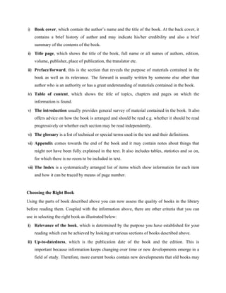 i) Book cover, which contain the author’s name and the title of the book. At the back cover, it
contains a brief history of author and may indicate his/her credibility and also a brief
summary of the contents of the book.
ii) Title page, which shows the title of the book, full name or all names of authors, edition,
volume, publisher, place of publication, the translator etc.
iii) Preface/forward, this is the section that reveals the purpose of materials contained in the
book as well as its relevance. The forward is usually written by someone else other than
author who is an authority or has a great understanding of materials contained in the book.
iv) Table of content, which shows the title of topics, chapters and pages on which the
information is found.
v) The introduction usually provides general survey of material contained in the book. It also
offers advice on how the book is arranged and should be read e.g. whether it should be read
progressively or whether each section may be read independently.
vi) The glossary is a list of technical or special terms used in the text and their definitions.
vii) Appendix comes towards the end of the book and it may contain notes about things that
might not have been fully explained in the text. It also includes tables, statistics and so on,
for which there is no room to be included in text.
viii) The Index is a systematically arranged list of items which show information for each item
and how it can be traced by means of page number.
Choosing the Right Book
Using the parts of book described above you can now assess the quality of books in the library
before reading them. Coupled with the information above, there are other criteria that you can
use in selecting the right book as illustrated below:
i) Relevance of the book, which is determined by the purpose you have established for your
reading which can be achieved by looking at various sections of books described above.
ii) Up-to-datedness, which is the publication date of the book and the edition. This is
important because information keeps changing over time or new developments emerge in a
field of study. Therefore, more current books contain new developments that old books may
 