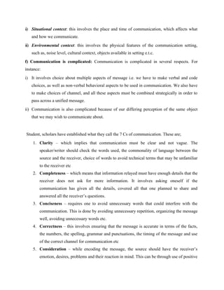 ii) Situational context: this involves the place and time of communication, which affects what
and how we communicate.
iii) Environmental context: this involves the physical features of the communication setting,
such as, noise level, cultural context, objects available in setting e.t.c.
f) Communication is complicated: Communication is complicated in several respects. For
instance:
i) It involves choice about multiple aspects of message i.e. we have to make verbal and code
choices, as well as non-verbal behavioral aspects to be used in communication. We also have
to make choices of channel, and all these aspects must be combined strategically in order to
pass across a unified message.
ii) Communication is also complicated because of our differing perception of the same object
that we may wish to communicate about.
Student, scholars have established what they call the 7 Cs of communication. These are;
1. Clarity – which implies that communication must be clear and not vague. The
speaker/writer should check the words used, the commonality of language between the
source and the receiver, choice of words to avoid technical terms that may be unfamiliar
to the receiver etc
2. Completeness – which means that information relayed must have enough details that the
receiver does not ask for more information. It involves asking oneself if the
communication has given all the details, covered all that one planned to share and
answered all the receiver’s questions.
3. Conciseness – requires one to avoid unnecessary words that could interfere with the
communication. This is done by avoiding unnecessary repetition, organizing the message
well, avoiding unnecessary words etc.
4. Correctness – this involves ensuring that the message is accurate in terms of the facts,
the numbers, the spelling, grammar and punctuations, the timing of the message and use
of the correct channel for communication etc
5. Consideration – while encoding the message, the source should have the receiver’s
emotion, desires, problems and their reaction in mind. This can be through use of positive
 