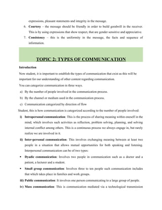 expressions, pleasant statements and integrity in the message.
6. Courtesy – the message should be friendly in order to build goodwill in the receiver.
This is by using expressions that show respect, that are gender sensitive and appreciative.
7. Consistency – this is the uniformity in the message, the facts and sequence of
information.
TOPIC 2: TYPES OF COMMUNICATION
Introduction
Now student, it is important to establish the types of communication that exist as this will be
important for our understanding of other content regarding communication.
You can categorize communication in three ways.
a) By the number of people involved in the communication process.
b) By the channel or medium used in the communication process.
c) Communication categorized by direction of flow
Student, this is how communication is categorized according to the number of people involved:
i) Intrapersonal communication: This is the process of sharing meaning within oneself in the
mind, which involves such activities as reflection, problem solving, planning, and solving
internal conflict among others. This is a continuous process we always engage in, but rarely
realize we are involved in it.
ii) Inter-personal communication: This involves exchanging meaning between at least two
people in a situation that allows mutual opportunities for both speaking and listening.
Interpersonal communication can be of two types:
 Dyadic communication: Involves two people in communication such as a doctor and a
patient, a lecturer and a student.
 Small group communication: Involves three to ten people such communication includes
that which takes place in families and work groups.
iii) Public communication: It involves one person communicating to a large group of people.
iv) Mass communication: This is communication mediated via a technological transmission
 