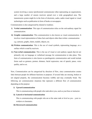 system involving a source (professional communicator often representing an organization),
and a large number of unseen receivers spread over a wide geographical area. The
transmission system might be in the form of electronic, audio, audio-visual signal or visual
technologies such as publication in form of books or newspapers.
Communication is also categorized by channel or medium;
i) Verbal communication: This type of communication relies on the oral-auditory signal for
communication.
ii) Graphic communication: This communication is also known as visual communication. It
involves visual representation of ideas facts and objects other than written communication
e.g. cartoons, graphs, charts, models, objects, etc.
iii) Written communication: This is the use of visual symbols, representing language, on a
surface which is read by receivers.
iv) Non-verbal communication: This is the use of visual or oral auditory signals that do not
primarily rely on language or verbalized message for communication to take place. This
form of communication is also known as paralinguistic communication and would include
forms such as gestures, posture, distance, facial expression, rate of speech, pause, voice
quality, and so on.
Now, Communication can be categorized by direction of flow, since communication creates
links between people for different functions or purposes. If several links are missing, broken or
not aligned properly, the communication becomes wobbly and may eventually break. The
following are communication situations that represent a different flow of communication
depending on the purpose:
i) Upward communication
This is communicating with people who rank above you, such as your boss or instructor.
ii) Lateral or horizontal communication
This is communicating with people who are at the same rank or level as you – your co-
workers or classmates.
iii) Downward communication
 