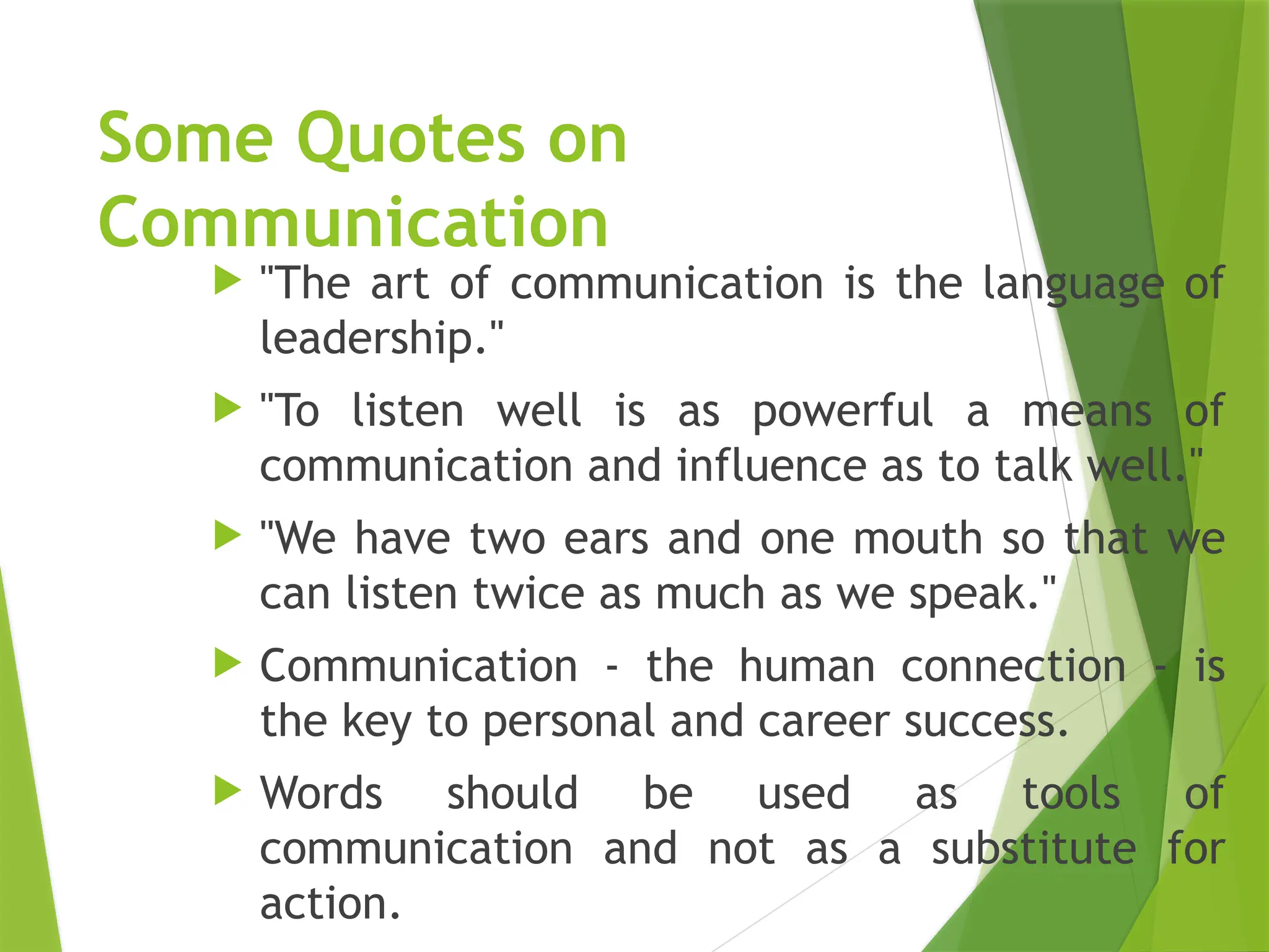 Some Quotes on
Communication
 "The art of communication is the language of
leadership."
 "To listen well is as powerful a means of
communication and influence as to talk well."
 "We have two ears and one mouth so that we
can listen twice as much as we speak."
 Communication - the human connection - is
the key to personal and career success.
 Words should be used as tools of
communication and not as a substitute for
action.
 