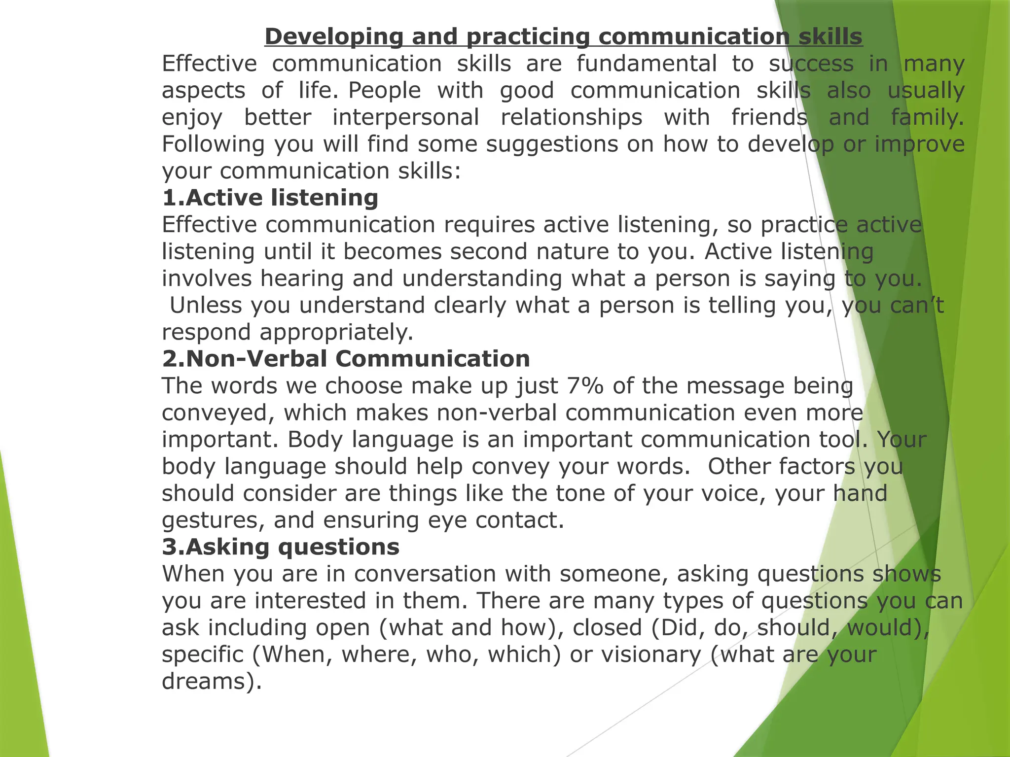 Developing and practicing communication skills
Effective communication skills are fundamental to success in many
aspects of life. People with good communication skills also usually
enjoy better interpersonal relationships with friends and family.
Following you will find some suggestions on how to develop or improve
your communication skills:
1.Active listening
Effective communication requires active listening, so practice active
listening until it becomes second nature to you. Active listening
involves hearing and understanding what a person is saying to you.
Unless you understand clearly what a person is telling you, you can’t
respond appropriately.
2.Non-Verbal Communication
The words we choose make up just 7% of the message being
conveyed, which makes non-verbal communication even more
important. Body language is an important communication tool. Your
body language should help convey your words. Other factors you
should consider are things like the tone of your voice, your hand
gestures, and ensuring eye contact.
3.Asking questions
When you are in conversation with someone, asking questions shows
you are interested in them. There are many types of questions you can
ask including open (what and how), closed (Did, do, should, would),
specific (When, where, who, which) or visionary (what are your
dreams).
 