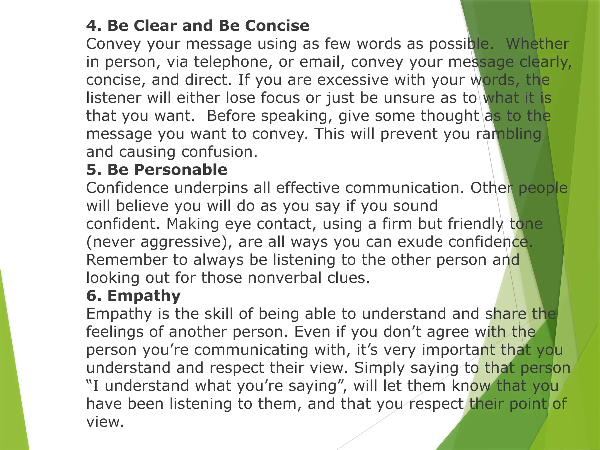 4. Be Clear and Be Concise
Convey your message using as few words as possible. Whether
in person, via telephone, or email, convey your message clearly,
concise, and direct. If you are excessive with your words, the
listener will either lose focus or just be unsure as to what it is
that you want. Before speaking, give some thought as to the
message you want to convey. This will prevent you rambling
and causing confusion.
5. Be Personable
Confidence underpins all effective communication. Other people
will believe you will do as you say if you sound
confident. Making eye contact, using a firm but friendly tone
(never aggressive), are all ways you can exude confidence.
Remember to always be listening to the other person and
looking out for those nonverbal clues.
6. Empathy
Empathy is the skill of being able to understand and share the
feelings of another person. Even if you don’t agree with the
person you’re communicating with, it’s very important that you
understand and respect their view. Simply saying to that person
“I understand what you’re saying”, will let them know that you
have been listening to them, and that you respect their point of
view.
 
