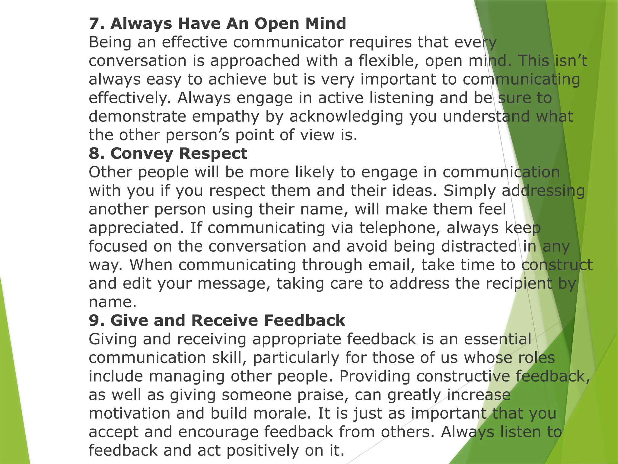 7. Always Have An Open Mind
Being an effective communicator requires that every
conversation is approached with a flexible, open mind. This isn’t
always easy to achieve but is very important to communicating
effectively. Always engage in active listening and be sure to
demonstrate empathy by acknowledging you understand what
the other person’s point of view is.
8. Convey Respect
Other people will be more likely to engage in communication
with you if you respect them and their ideas. Simply addressing
another person using their name, will make them feel
appreciated. If communicating via telephone, always keep
focused on the conversation and avoid being distracted in any
way. When communicating through email, take time to construct
and edit your message, taking care to address the recipient by
name.
9. Give and Receive Feedback
Giving and receiving appropriate feedback is an essential
communication skill, particularly for those of us whose roles
include managing other people. Providing constructive feedback,
as well as giving someone praise, can greatly increase
motivation and build morale. It is just as important that you
accept and encourage feedback from others. Always listen to
feedback and act positively on it.
 