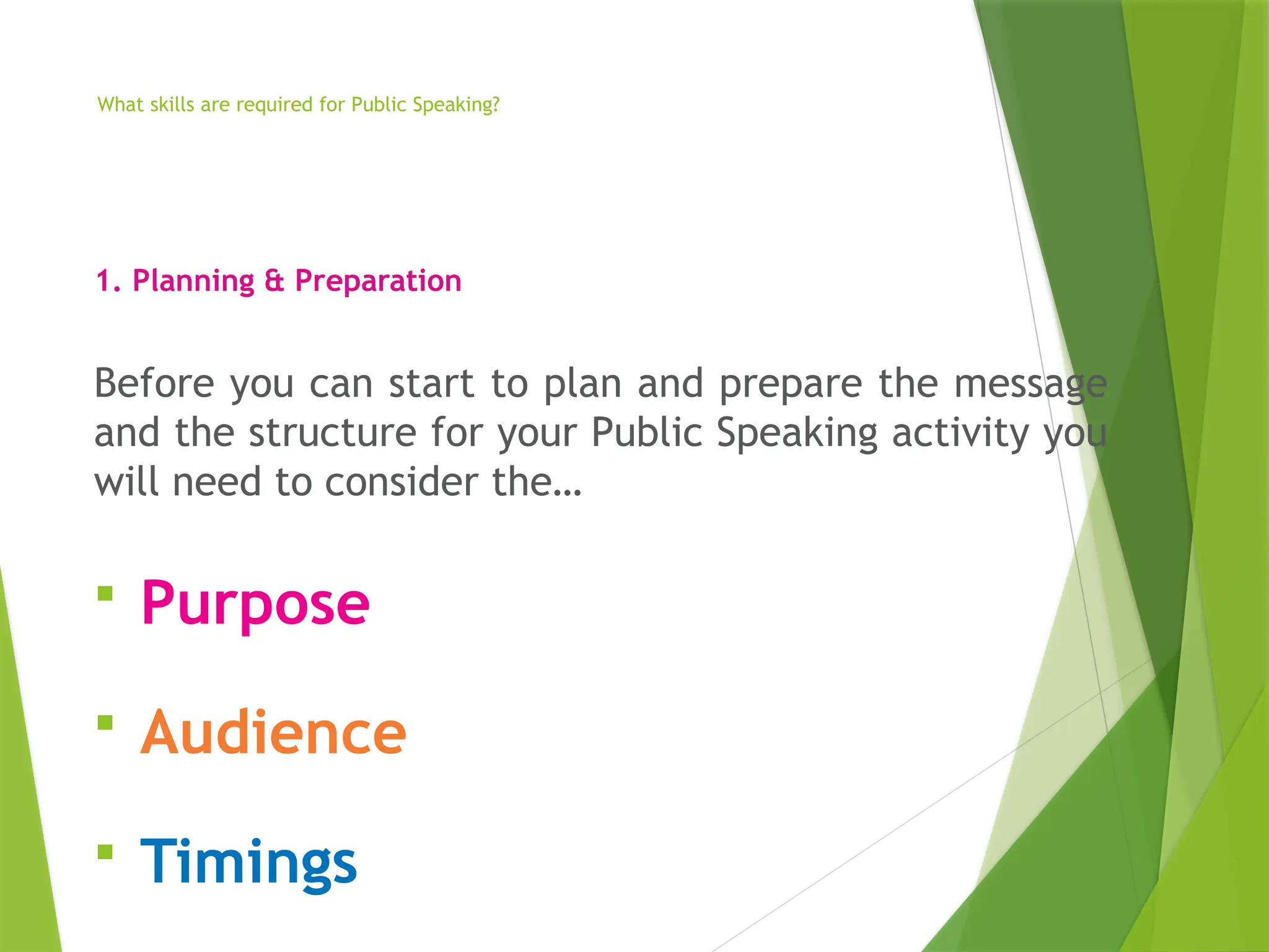 What skills are required for Public Speaking?
1. Planning & Preparation
Before you can start to plan and prepare the message
and the structure for your Public Speaking activity you
will need to consider the…
 Purpose
 Audience
 Timings
 