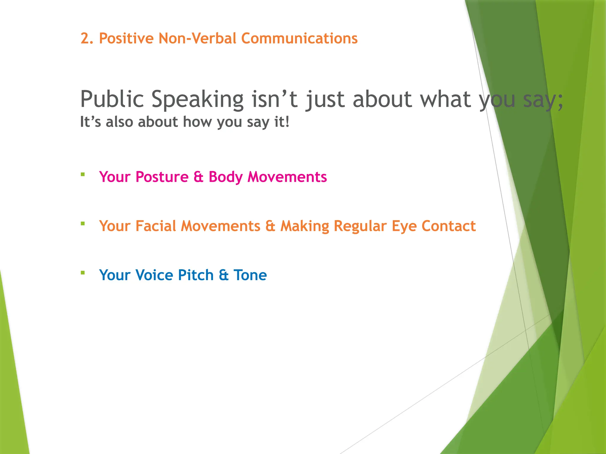 2. Positive Non-Verbal Communications
Public Speaking isn’t just about what you say;
It’s also about how you say it!
 Your Posture & Body Movements
 Your Facial Movements & Making Regular Eye Contact
 Your Voice Pitch & Tone
 