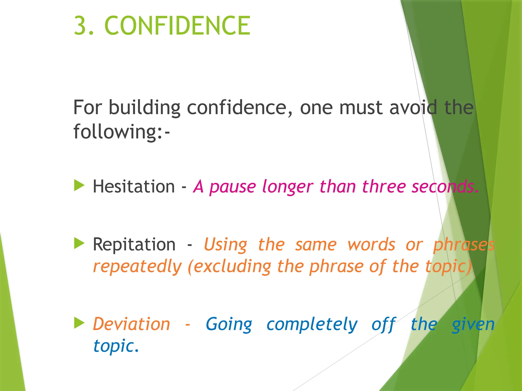 3. CONFIDENCE
For building confidence, one must avoid the
following:-
 Hesitation - A pause longer than three seconds.
 Repitation - Using the same words or phrases
repeatedly (excluding the phrase of the topic)
 Deviation - Going completely off the given
topic.
 