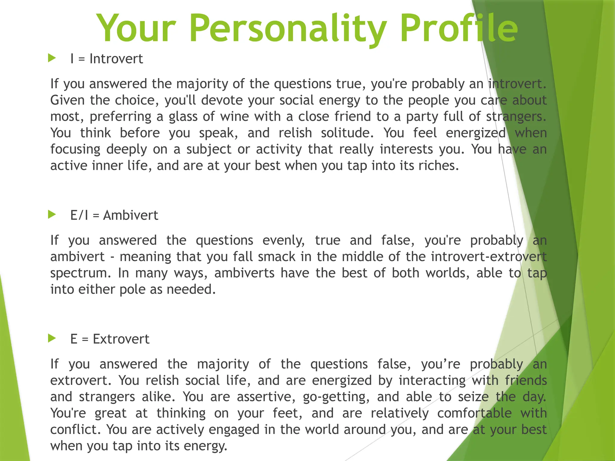 Your Personality Profile
 I = Introvert
If you answered the majority of the questions true, you're probably an introvert.
Given the choice, you'll devote your social energy to the people you care about
most, preferring a glass of wine with a close friend to a party full of strangers.
You think before you speak, and relish solitude. You feel energized when
focusing deeply on a subject or activity that really interests you. You have an
active inner life, and are at your best when you tap into its riches.
 E/I = Ambivert
If you answered the questions evenly, true and false, you're probably an
ambivert - meaning that you fall smack in the middle of the introvert-extrovert
spectrum. In many ways, ambiverts have the best of both worlds, able to tap
into either pole as needed.
 E = Extrovert
If you answered the majority of the questions false, you’re probably an
extrovert. You relish social life, and are energized by interacting with friends
and strangers alike. You are assertive, go-getting, and able to seize the day.
You're great at thinking on your feet, and are relatively comfortable with
conflict. You are actively engaged in the world around you, and are at your best
when you tap into its energy.
 