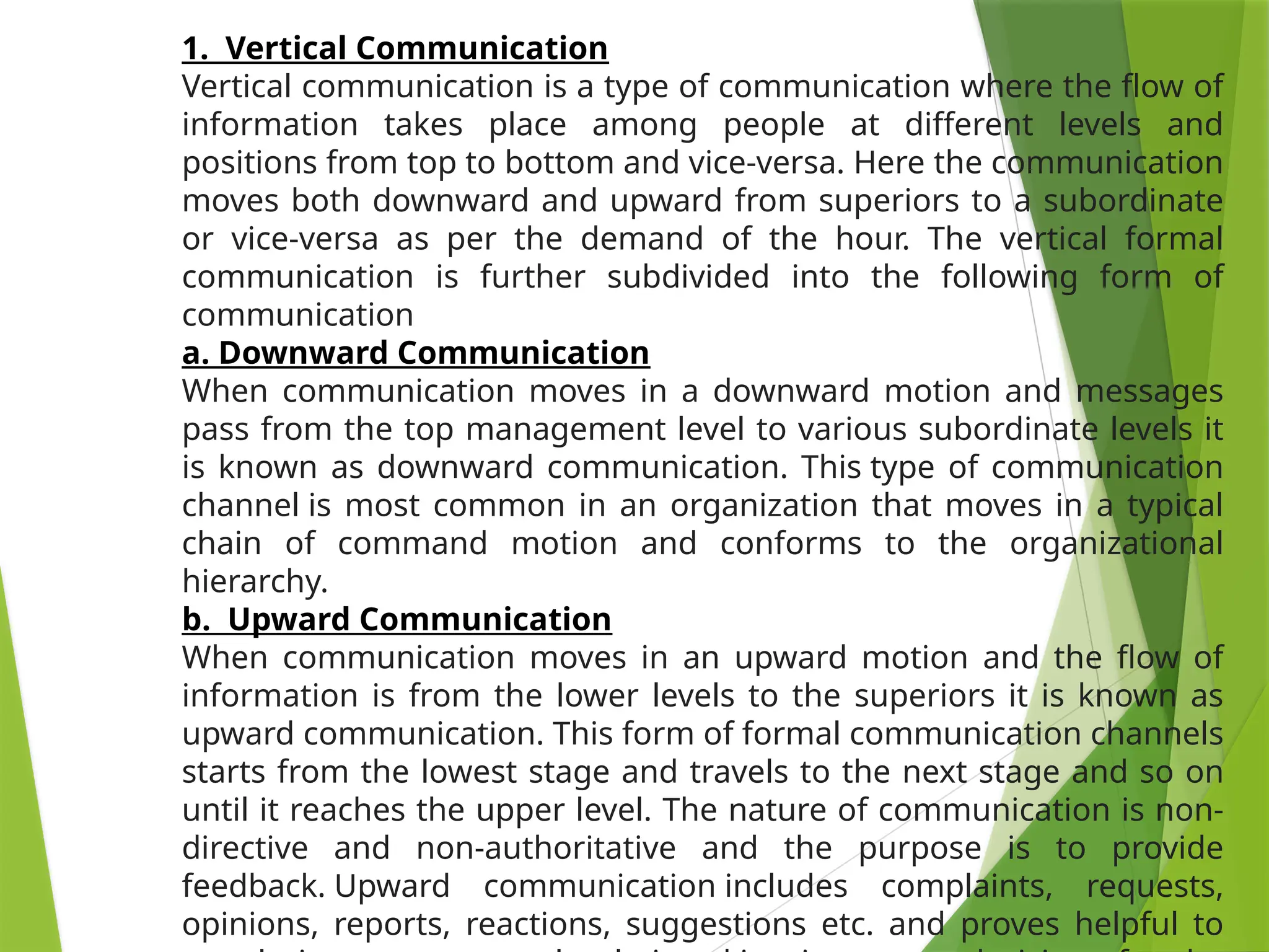 1. Vertical Communication
Vertical communication is a type of communication where the flow of
information takes place among people at different levels and
positions from top to bottom and vice-versa. Here the communication
moves both downward and upward from superiors to a subordinate
or vice-versa as per the demand of the hour. The vertical formal
communication is further subdivided into the following form of
communication
a. Downward Communication
When communication moves in a downward motion and messages
pass from the top management level to various subordinate levels it
is known as downward communication. This type of communication
channel is most common in an organization that moves in a typical
chain of command motion and conforms to the organizational
hierarchy.
b. Upward Communication
When communication moves in an upward motion and the flow of
information is from the lower levels to the superiors it is known as
upward communication. This form of formal communication channels
starts from the lowest stage and travels to the next stage and so on
until it reaches the upper level. The nature of communication is non-
directive and non-authoritative and the purpose is to provide
feedback. Upward communication includes complaints, requests,
opinions, reports, reactions, suggestions etc. and proves helpful to
 