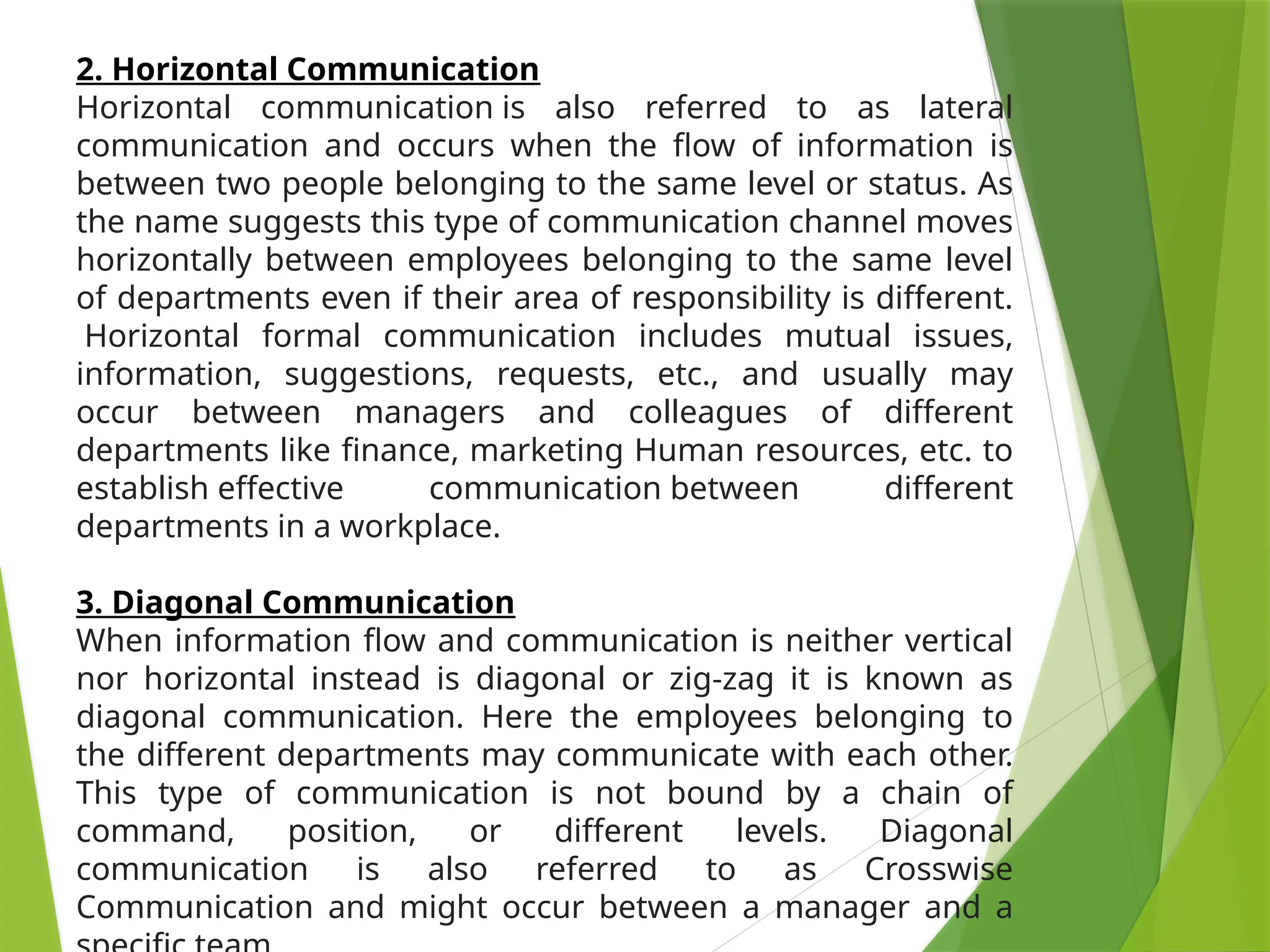 2. Horizontal Communication
Horizontal communication is also referred to as lateral
communication and occurs when the flow of information is
between two people belonging to the same level or status. As
the name suggests this type of communication channel moves
horizontally between employees belonging to the same level
of departments even if their area of responsibility is different.
Horizontal formal communication includes mutual issues,
information, suggestions, requests, etc., and usually may
occur between managers and colleagues of different
departments like finance, marketing Human resources, etc. to
establish effective communication between different
departments in a workplace.
3. Diagonal Communication
When information flow and communication is neither vertical
nor horizontal instead is diagonal or zig-zag it is known as
diagonal communication. Here the employees belonging to
the different departments may communicate with each other.
This type of communication is not bound by a chain of
command, position, or different levels. Diagonal
communication is also referred to as Crosswise
Communication and might occur between a manager and a
 