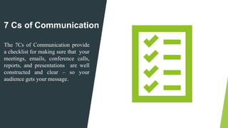 7 Cs of Communication
The 7Cs of Communication provide
a checklist for making sure that your
meetings, emails, conference calls,
reports, and presentations are well
constructed and clear – so your
audience gets your message.
 