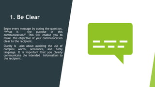 1. Be Clear
Begin every message by asking the question,
“What is the purpose of this
communication?” This will enable you to
make the objective of your communication
clear to the recipient.
Clarity is also about avoiding the use of
complex words, sentences, and fuzzy
language. It is important that you clearly
communicate the intended information to
the recipient.
 
