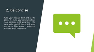 2. Be Concise
Make your message brief and to the
point. To make your communications
more concise, avoid going over the
same point several times, and avoid
the use of filler words, sentences,
and over wordy expressions.
 
