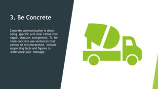 3. Be Concrete
Concrete communication is about
being specific and clear rather than
vague, obscure, and general. To be
more concrete use sentences that
cannot be misinterpreted. Include
supporting facts and figures to
underscore your message.
 