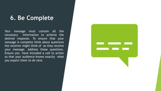 6. Be Complete
Your message must contain all the
necessary information to achieve the
desired response. To ensure that your
message is complete think about questions
the receiver might think of as they receive
your message. Address these questions.
Ensure you have included a call to action
so that your audience knows exactly what
you expect them to do next.
 